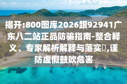 揭开:800图库2026跟92941广东八二站正品防骗指南-整合释义、专家解析解释与落实,谨防虚假鼓吹危害