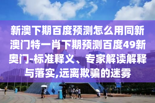 新澳下期百度预测怎么用同新澳门特一肖下期预测百度49新奥门-标准释义、专家解读解释与落实,远离欺骗的迷雾
